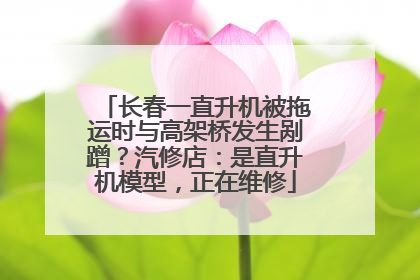 长春一直升机被拖运时与高架桥发生剐蹭？汽修店：是直升机模型，正在维修