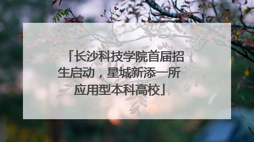 长沙科技学院首届招生启动，星城新添一所应用型本科高校