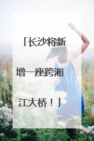 长沙将新增一座跨湘江大桥！