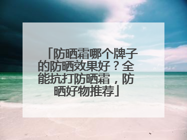 防晒霜哪个牌子的防晒效果好？全能抗打防晒霜，防晒好物推荐
