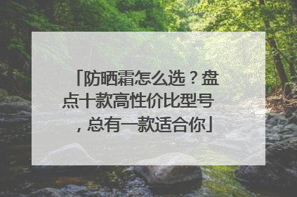 防晒霜怎么选？盘点十款高性价比型号，总有一款适合你