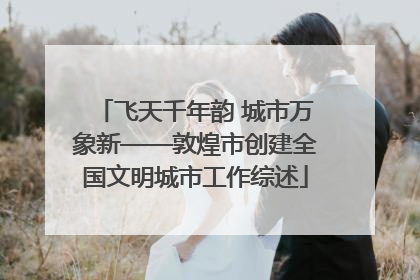 飞天千年韵 城市万象新——敦煌市创建全国文明城市工作综述