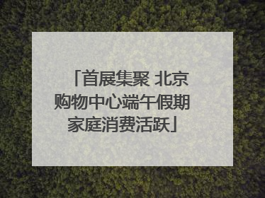 首展集聚 北京购物中心端午假期家庭消费活跃
