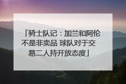 骑士队记：加兰和阿伦不是非卖品 球队对于交易二人持开放态度