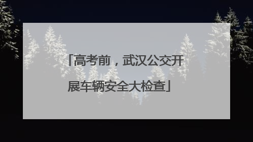 高考前，武汉公交开展车辆安全大检查