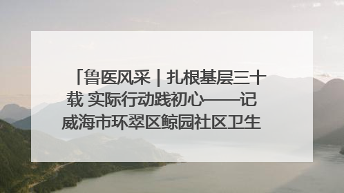 鲁医风采｜扎根基层三十载 实际行动践初心——记威海市环翠区鲸园社区卫生服务中心主任梁永江