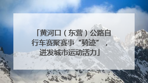 黄河口（东营）公路自行车赛聚赛事“骑迹”，迸发城市运动活力
