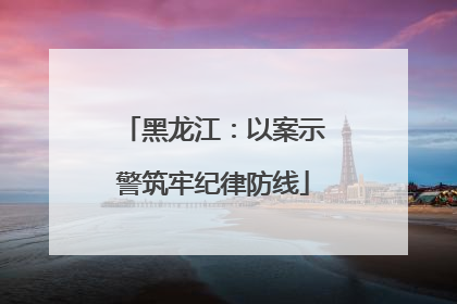 黑龙江：以案示警筑牢纪律防线