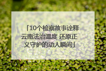 10个检察故事诠释云南法治温度 还原正义守护的动人瞬间
