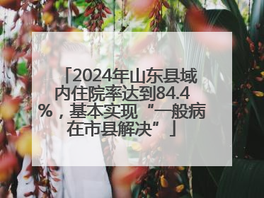 2024年山东县域内住院率达到84.4%，基本实现“一般病在市县解决”