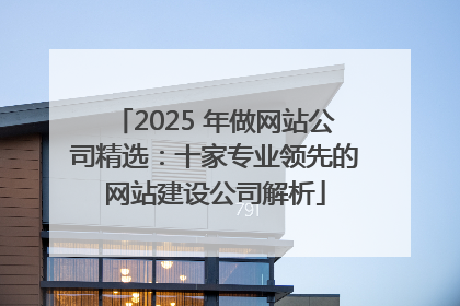 2025 年做网站公司精选：十家专业领先的网站建设公司解析