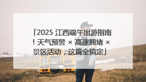 2025 江西端午出游指南！天气预警 × 高速拥堵 × 景区活动，这篇全搞定