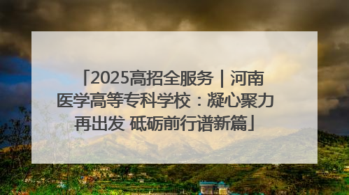 2025高招全服务｜河南医学高等专科学校：凝心聚力再出发 砥砺前行谱新篇