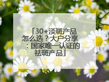 30+淡斑产品怎么选？大户分享：国家唯一认证的祛斑产品