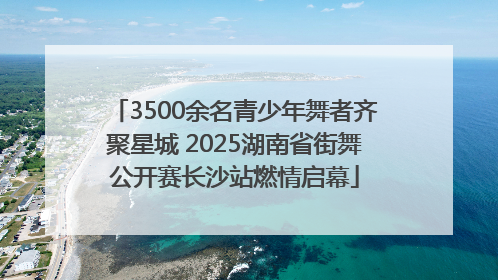 3500余名青少年舞者齐聚星城 2025湖南省街舞公开赛长沙站燃情启幕