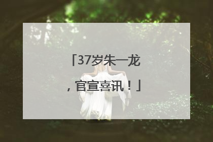 37岁朱一龙，官宣喜讯！