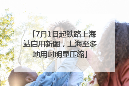 7月1日起铁路上海站启用新图，上海至多地用时明显压缩