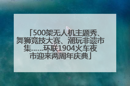 500架无人机主题秀、舞狮竞技大赛、潮玩非遗市集……环联1904火车夜市迎来两周年庆典