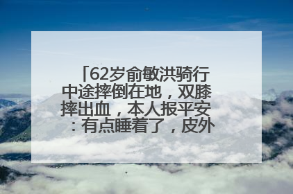 62岁俞敏洪骑行中途摔倒在地，双膝摔出血，本人报平安：有点睡着了，皮外伤，不用担心