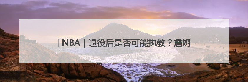 NBA｜退役后是否可能执教？詹姆斯：绝无可能，不会去执教任何球队