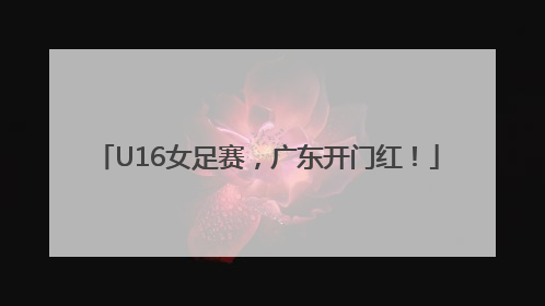 U16女足赛，广东开门红！